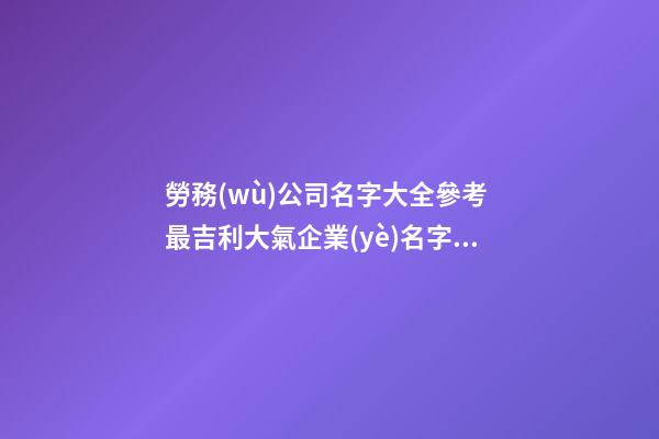 勞務(wù)公司名字大全參考 最吉利大氣企業(yè)名字,起名之家-第1張-公司起名-玄機派